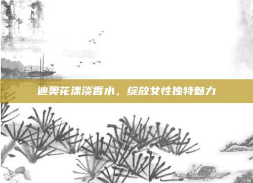 迪奥花漾淡香水,绽放女性独特魅力