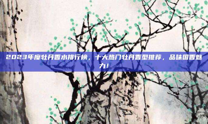 2023年度牡丹香水排行榜,十大热门牡丹香型推荐,品味国香魅力!