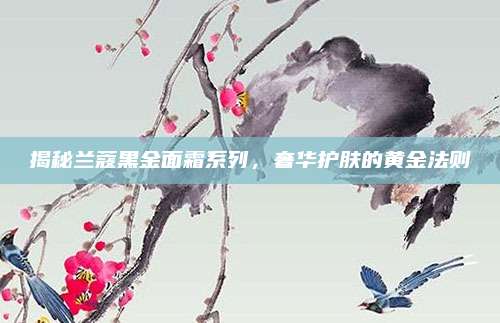 揭秘兰蔻黑金面霜系列,奢华护肤的黄金法则