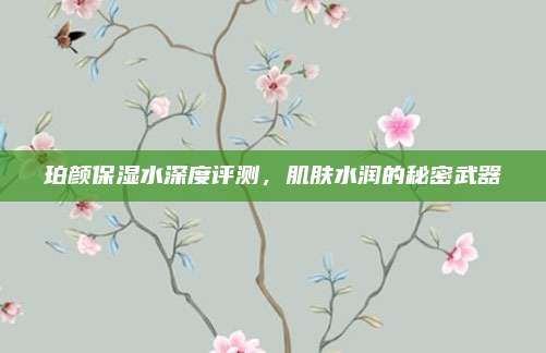 珀颜保湿水深度评测,肌肤水润的秘密武器