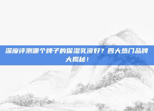 深度评测哪个牌子的保湿乳液好？四大热门品牌大揭秘！