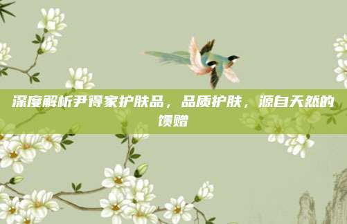 深度解析尹得家护肤品,品质护肤,源自天然的馈赠