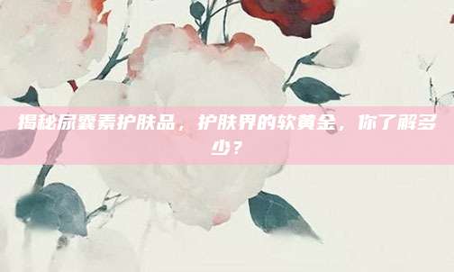 揭秘尿囊素护肤品,护肤界的软黄金,你了解多少?
