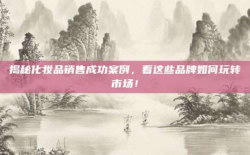 揭秘化妆品销售成功案例,看这些品牌如何玩转市场!
