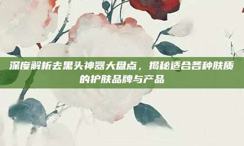 深度解析去黑头神器大盘点,揭秘适合各种肤质的护肤品牌与产品