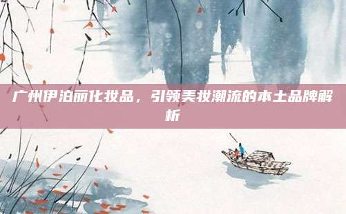 广州伊泊丽化妆品,引领美妆潮流的本土品牌解析