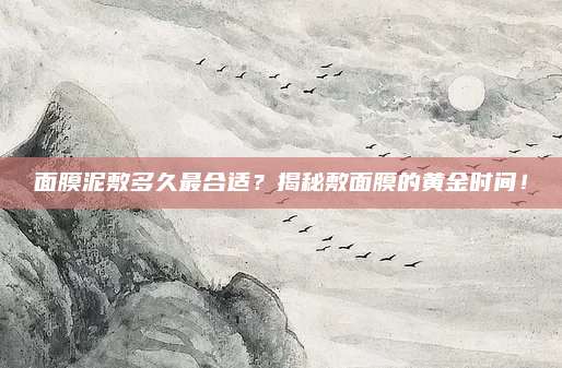面膜泥敷多久最合适？揭秘敷面膜的黄金时间！