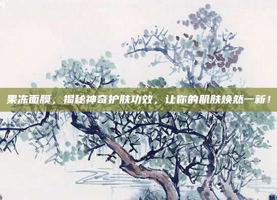 果冻面膜，揭秘神奇护肤功效，让你的肌肤焕然一新！