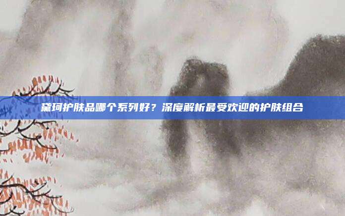 黛珂护肤品哪个系列好?深度解析最受欢迎的护肤组合