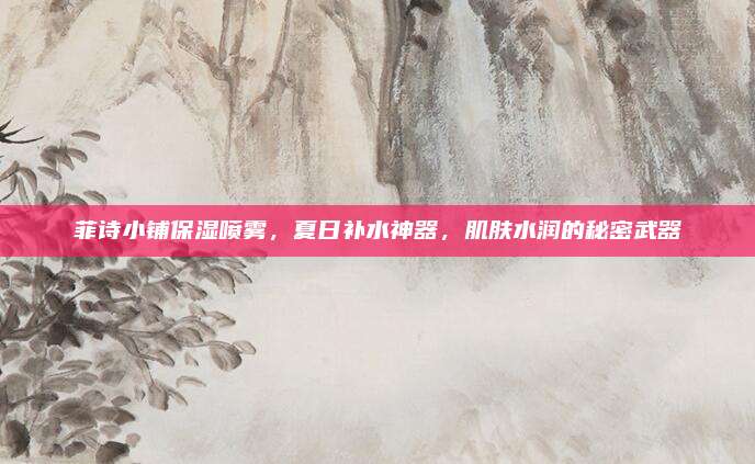 菲诗小铺保湿喷雾，夏日补水神器，肌肤水润的秘密武器