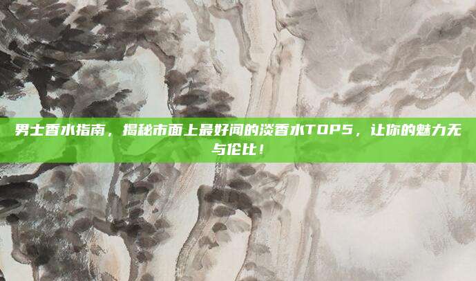 男士香水指南，揭秘市面上最好闻的淡香水TOP5，让你的魅力无与伦比！