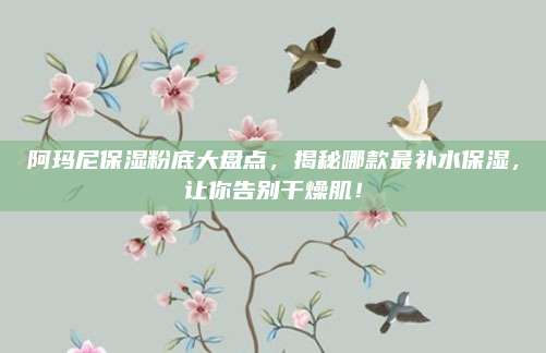 阿玛尼保湿粉底大盘点，揭秘哪款最补水保湿，让你告别干燥肌！