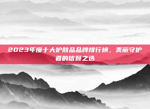 2023年度十大护肤品品牌排行榜，美丽守护者的信赖之选