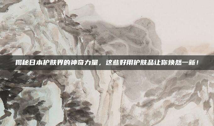 揭秘日本护肤界的神奇力量，这些好用护肤品让你焕然一新！
