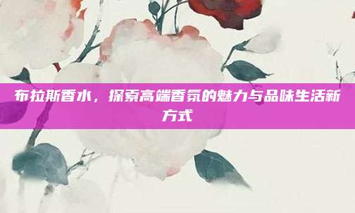 布拉斯香水,探索高端香氛的魅力与品味生活新方式