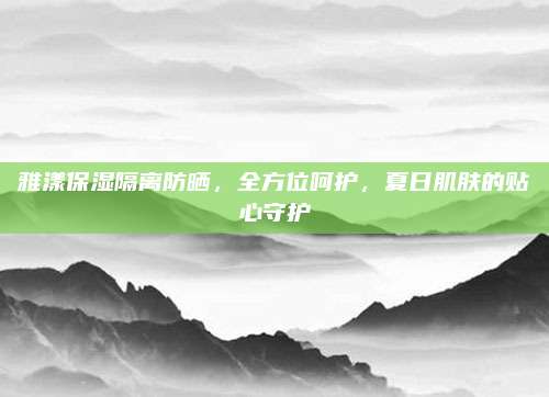 雅漾保湿隔离防晒,全方位呵护,夏日肌肤的贴心守护