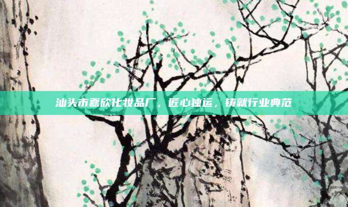 汕头市嘉欣化妆品厂，匠心独运，铸就行业典范