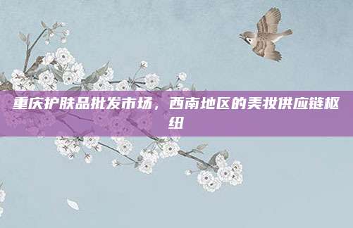 重庆护肤品批发市场，西南地区的美妆供应链枢纽