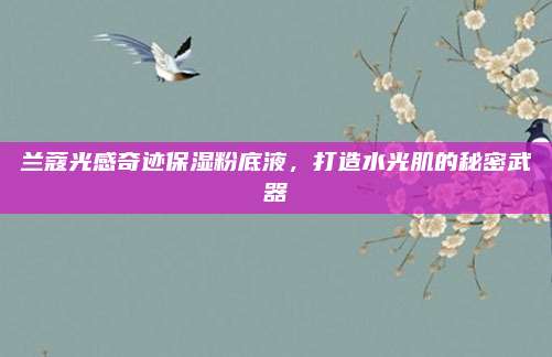 兰蔻光感奇迹保湿粉底液，打造水光肌的秘密武器