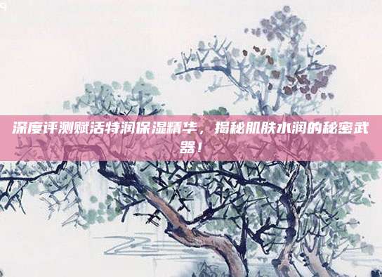 深度评测赋活特润保湿精华,揭秘肌肤水润的秘密武器!