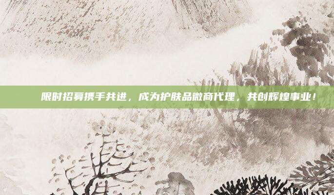 🎉限时招募携手共进,成为护肤品微商代理,共创辉煌事业!