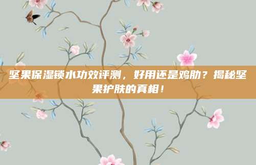坚果保湿锁水功效评测，好用还是鸡肋？揭秘坚果护肤的真相！
