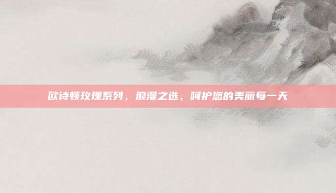 欧诗顿玫瑰系列,浪漫之选,呵护您的美丽每一天