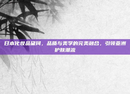 日本化妆品黛珂，品质与美学的完美融合，引领亚洲护肤潮流
