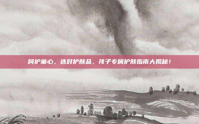 呵护童心,选对护肤品,孩子专属护肤指南大揭秘!