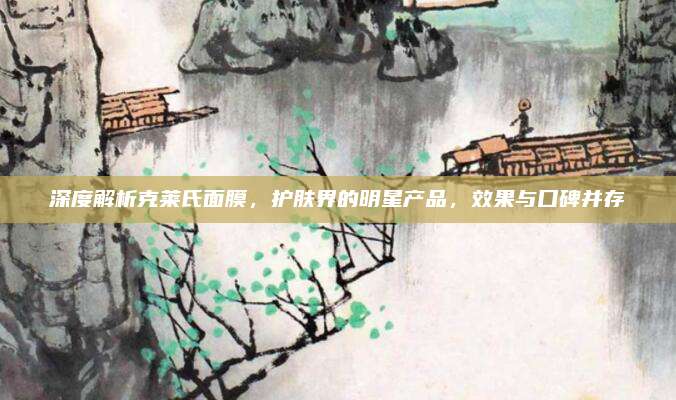 深度解析克莱氏面膜，护肤界的明星产品，效果与口碑并存