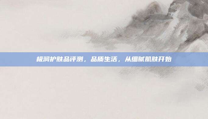 极润护肤品评测，品质生活，从细腻肌肤开始