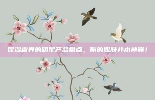 保湿霜界的明星产品盘点,你的肌肤补水神器!