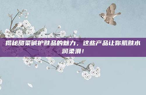 揭秘甜菜碱护肤品的魅力，这些产品让你肌肤水润柔滑！