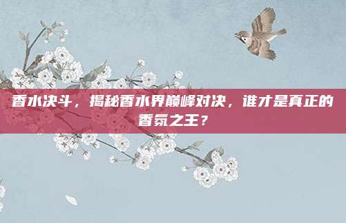 香水决斗，揭秘香水界巅峰对决，谁才是真正的香氛之王？