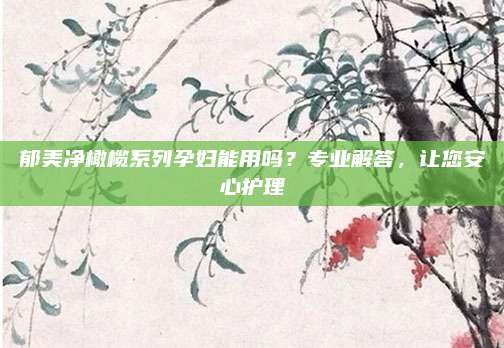 郁美净橄榄系列孕妇能用吗？专业解答，让您安心护理