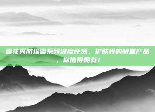 雪花秀防珍雪系列深度评测，护肤界的明星产品，你值得拥有！