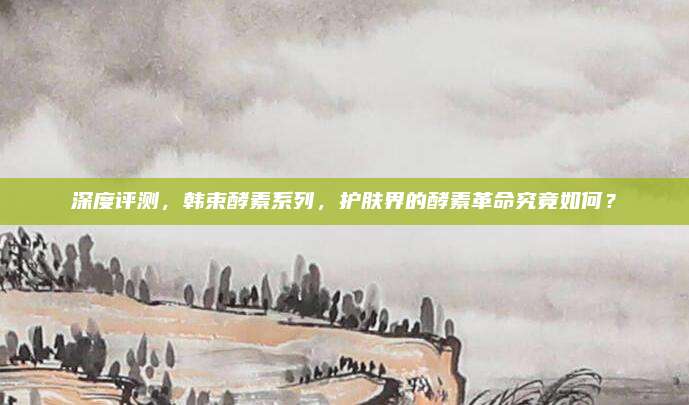 深度评测，韩束酵素系列，护肤界的酵素革命究竟如何？