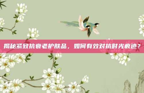 揭秘紧致抗衰老护肤品，如何有效对抗时光痕迹？