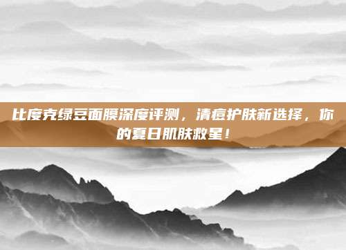 比度克绿豆面膜深度评测，清痘护肤新选择，你的夏日肌肤救星！