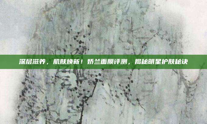 深层滋养,肌肤焕新!娇兰面膜评测,揭秘明星护肤秘诀