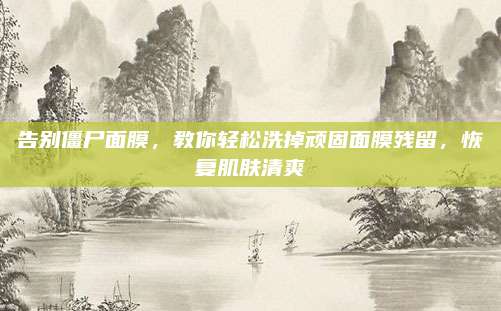 告别僵尸面膜，教你轻松洗掉顽固面膜残留，恢复肌肤清爽