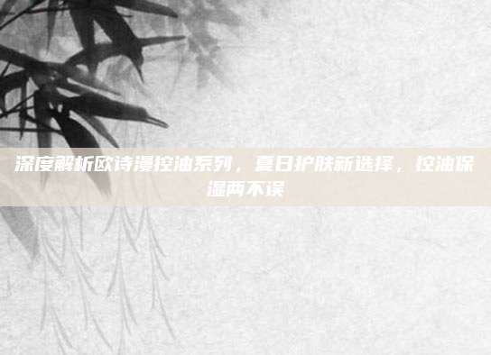 深度解析欧诗漫控油系列，夏日护肤新选择，控油保湿两不误
