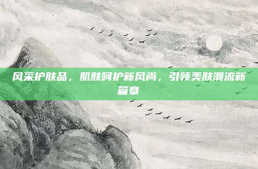风采护肤品，肌肤呵护新风尚，引领美肤潮流新篇章