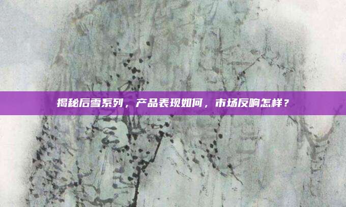 揭秘后雪系列，产品表现如何，市场反响怎样？