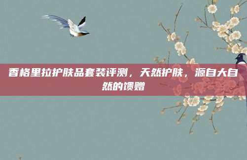 香格里拉护肤品套装评测，天然护肤，源自大自然的馈赠
