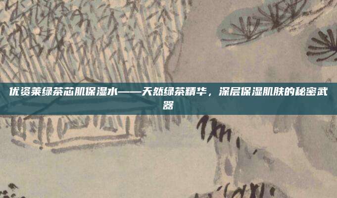 优资莱绿茶芯肌保湿水——天然绿茶精华,深层保湿肌肤的秘密武器