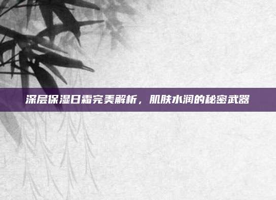 深层保湿日霜完美解析，肌肤水润的秘密武器