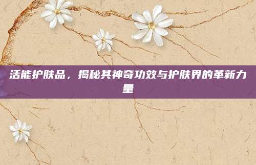 活能护肤品，揭秘其神奇功效与护肤界的革新力量