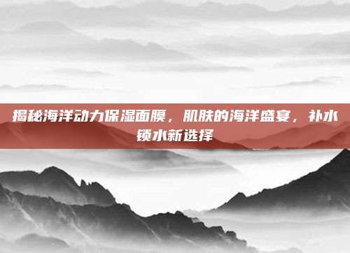 揭秘海洋动力保湿面膜，肌肤的海洋盛宴，补水锁水新选择