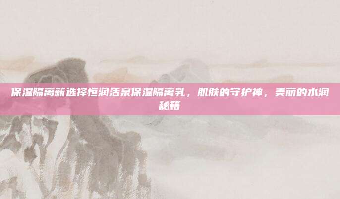 保湿隔离新选择恒润活泉保湿隔离乳，肌肤的守护神，美丽的水润秘籍